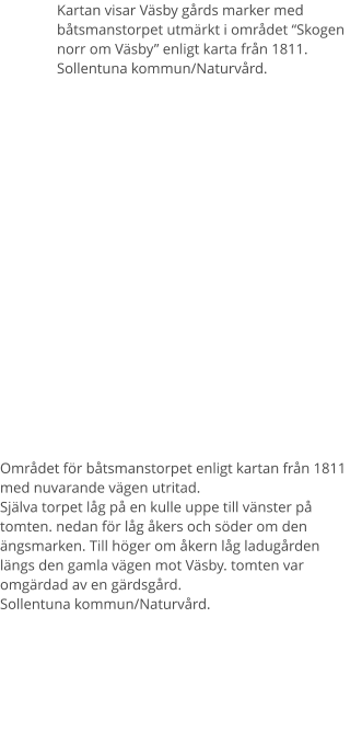 Kartan visar Väsby gårds marker med båtsmanstorpet utmärkt i området “Skogen norr om Väsby” enligt karta från 1811. Sollentuna kommun/Naturvård. Området för båtsmanstorpet enligt kartan från 1811 med nuvarande vägen utritad.Själva torpet låg på en kulle uppe till vänster på tomten. nedan för låg åkers och söder om den ängsmarken. Till höger om åkern låg ladugården längs den gamla vägen mot Väsby. tomten var omgärdad av en gärdsgård. Sollentuna kommun/Naturvård.