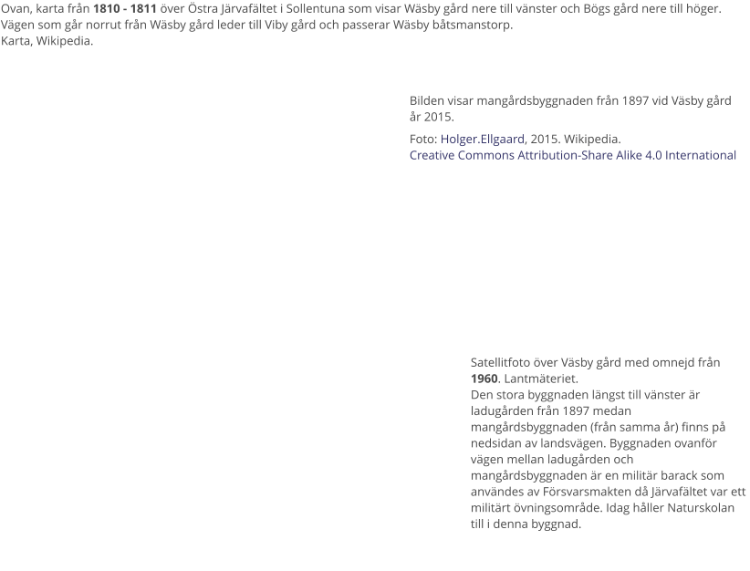 Ovan, karta från 1810 - 1811 över Östra Järvafältet i Sollentuna som visar Wäsby gård nere till vänster och Bögs gård nere till höger.  Vägen som går norrut från Wäsby gård leder till Viby gård och passerar Wäsby båtsmanstorp.Karta, Wikipedia. Bilden visar mangårdsbyggnaden från 1897 vid Väsby gård år 2015. Foto: Holger.Ellgaard, 2015. Wikipedia.Creative Commons Attribution-Share Alike 4.0 International Satellitfoto över Väsby gård med omnejd från 1960. Lantmäteriet.Den stora byggnaden längst till vänster är ladugården från 1897 medan mangårdsbyggnaden (från samma år) finns på nedsidan av landsvägen. Byggnaden ovanför vägen mellan ladugården och mangårdsbyggnaden är en militär barack som användes av Försvarsmakten då Järvafältet var ett militärt övningsområde. Idag håller Naturskolan till i denna byggnad.