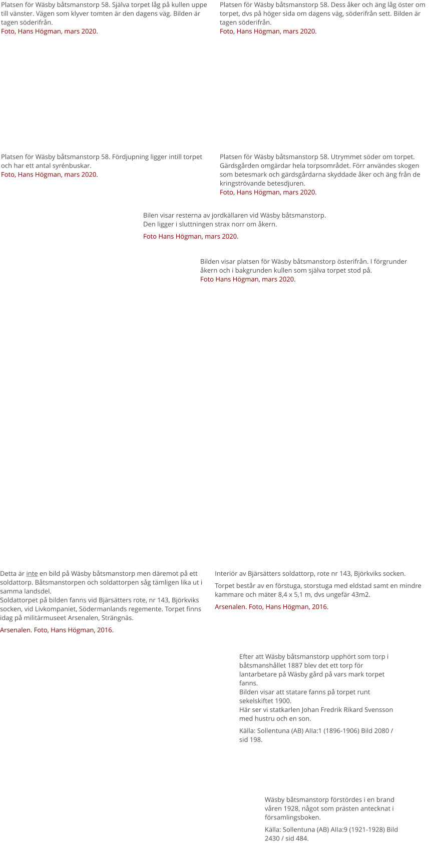 Platsen för Wäsby båtsmanstorp 58. Själva torpet låg på kullen uppe till vänster. Vägen som klyver tomten är den dagens väg. Bilden är tagen söderifrån.Foto, Hans Högman, mars 2020. Platsen för Wäsby båtsmanstorp 58. Dess åker och äng låg öster om torpet, dvs på höger sida om dagens väg, söderifrån sett. Bilden är tagen söderifrån.Foto, Hans Högman, mars 2020. Platsen för Wäsby båtsmanstorp 58. Fördjupning ligger intill torpet och har ett antal syrénbuskar.Foto, Hans Högman, mars 2020. Platsen för Wäsby båtsmanstorp 58. Utrymmet söder om torpet. Gärdsgården omgärdar hela torpsområdet. Förr användes skogen som betesmark och gärdsgårdarna skyddade åker och äng från de kringströvande betesdjuren.Foto, Hans Högman, mars 2020. Detta är inte en bild på Wäsby båtsmanstorp men däremot på ett soldattorp. Båtsmanstorpen och soldattorpen såg tämligen lika ut i samma landsdel.Soldattorpet på bilden fanns vid Bjärsätters rote, nr 143, Björkviks socken, vid Livkompaniet, Södermanlands regemente. Torpet finns idag på militärmuseet Arsenalen, Strängnäs. Arsenalen. Foto, Hans Högman, 2016. Interiör av Bjärsätters soldattorp, rote nr 143, Björkviks socken. Torpet består av en förstuga, storstuga med eldstad samt en mindre kammare och mäter 8,4 x 5,1 m, dvs ungefär 43m2. Arsenalen. Foto, Hans Högman, 2016. Efter att Wäsby båtsmanstorp upphört som torp i båtsmanshållet 1887 blev det ett torp för lantarbetare på Wäsby gård på vars mark torpet fanns.Bilden visar att statare fanns på torpet runt sekelskiftet 1900.Här ser vi statkarlen Johan Fredrik Rikard Svensson med hustru och en son. Källa: Sollentuna (AB) AIIa:1 (1896-1906) Bild 2080 / sid 198. Wäsby båtsmanstorp förstördes i en brand våren 1928, något som prästen antecknat i församlingsboken. Källa: Sollentuna (AB) AIIa:9 (1921-1928) Bild 2430 / sid 484. Bilen visar resterna av jordkällaren vid Wäsby båtsmanstorp. Den ligger i sluttningen strax norr om åkern. Foto Hans Högman, mars 2020. Bilden visar platsen för Wäsby båtsmanstorp österifrån. I förgrunder åkern och i bakgrunden kullen som själva torpet stod på.Foto Hans Högman, mars 2020.