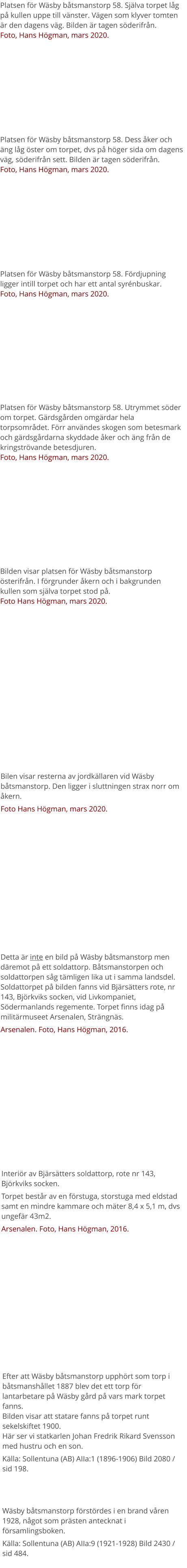 Platsen för Wäsby båtsmanstorp 58. Själva torpet låg på kullen uppe till vänster. Vägen som klyver tomten är den dagens väg. Bilden är tagen söderifrån.Foto, Hans Högman, mars 2020. Platsen för Wäsby båtsmanstorp 58. Dess åker och äng låg öster om torpet, dvs på höger sida om dagens väg, söderifrån sett. Bilden är tagen söderifrån.Foto, Hans Högman, mars 2020. Platsen för Wäsby båtsmanstorp 58. Utrymmet söder om torpet. Gärdsgården omgärdar hela torpsområdet. Förr användes skogen som betesmark och gärdsgårdarna skyddade åker och äng från de kringströvande betesdjuren.Foto, Hans Högman, mars 2020. Platsen för Wäsby båtsmanstorp 58. Fördjupning ligger intill torpet och har ett antal syrénbuskar.Foto, Hans Högman, mars 2020. Detta är inte en bild på Wäsby båtsmanstorp men däremot på ett soldattorp. Båtsmanstorpen och soldattorpen såg tämligen lika ut i samma landsdel.Soldattorpet på bilden fanns vid Bjärsätters rote, nr 143, Björkviks socken, vid Livkompaniet, Södermanlands regemente. Torpet finns idag på militärmuseet Arsenalen, Strängnäs. Arsenalen. Foto, Hans Högman, 2016. Interiör av Bjärsätters soldattorp, rote nr 143, Björkviks socken. Torpet består av en förstuga, storstuga med eldstad samt en mindre kammare och mäter 8,4 x 5,1 m, dvs ungefär 43m2. Arsenalen. Foto, Hans Högman, 2016. Efter att Wäsby båtsmanstorp upphört som torp i båtsmanshållet 1887 blev det ett torp för lantarbetare på Wäsby gård på vars mark torpet fanns.Bilden visar att statare fanns på torpet runt sekelskiftet 1900.Här ser vi statkarlen Johan Fredrik Rikard Svensson med hustru och en son. Källa: Sollentuna (AB) AIIa:1 (1896-1906) Bild 2080 / sid 198. Wäsby båtsmanstorp förstördes i en brand våren 1928, något som prästen antecknat i församlingsboken. Källa: Sollentuna (AB) AIIa:9 (1921-1928) Bild 2430 / sid 484. Bilen visar resterna av jordkällaren vid Wäsby båtsmanstorp. Den ligger i sluttningen strax norr om åkern. Foto Hans Högman, mars 2020. Bilden visar platsen för Wäsby båtsmanstorp österifrån. I förgrunder åkern och i bakgrunden kullen som själva torpet stod på.Foto Hans Högman, mars 2020.