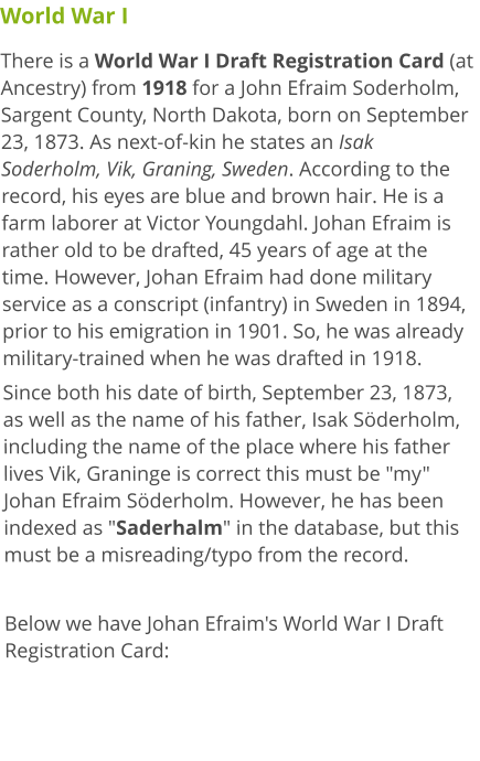 World War I There is a World War I Draft Registration Card (at Ancestry) from 1918 for a John Efraim Soderholm, Sargent County, North Dakota, born on September 23, 1873. As next-of-kin he states an Isak Soderholm, Vik, Graning, Sweden. According to the record, his eyes are blue and brown hair. He is a farm laborer at Victor Youngdahl. Johan Efraim is rather old to be drafted, 45 years of age at the time. However, Johan Efraim had done military service as a conscript (infantry) in Sweden in 1894, prior to his emigration in 1901. So, he was already military-trained when he was drafted in 1918. Since both his date of birth, September 23, 1873, as well as the name of his father, Isak Söderholm, including the name of the place where his father lives Vik, Graninge is correct this must be "my" Johan Efraim Söderholm. However, he has been indexed as "Saderhalm" in the database, but this must be a misreading/typo from the record.  Below we have Johan Efraim's World War I Draft Registration Card: