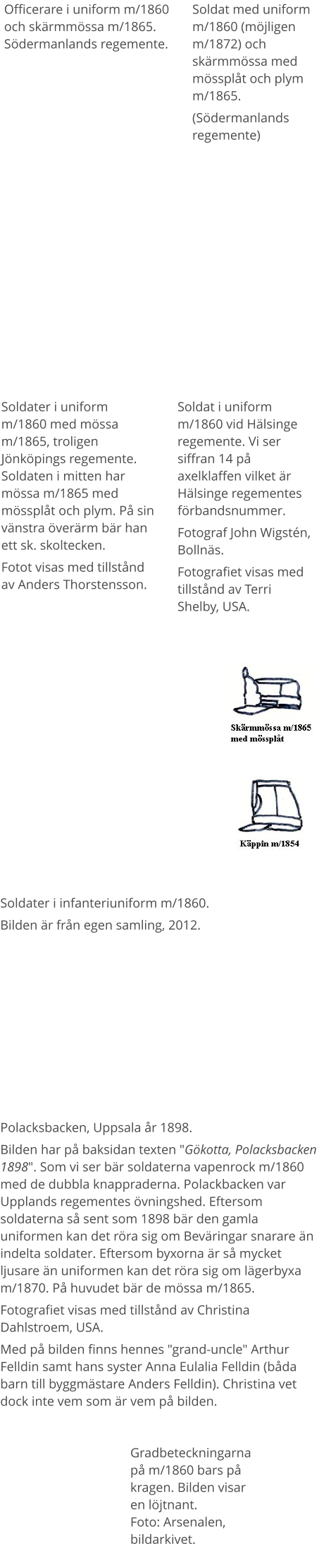 Officerare i uniform m/1860 och skärmmössa m/1865. Södermanlands regemente.  Soldater i uniform m/1860 med mössa m/1865, troligen Jönköpings regemente. Soldaten i mitten har mössa m/1865 med mössplåt och plym. På sin vänstra överärm bär han ett sk. skoltecken. Fotot visas med tillstånd av Anders Thorstensson. Soldat med uniform m/1860 (möjligen m/1872) och skärmmössa med mössplåt och plym m/1865. (Södermanlands regemente) Soldater i infanteriuniform m/1860.  Bilden är från egen samling, 2012. Soldat i uniform m/1860 vid Hälsinge regemente. Vi ser siffran 14 på axelklaffen vilket är Hälsinge regementes förbandsnummer.  Fotograf John Wigstén, Bollnäs. Fotografiet visas med tillstånd av Terri Shelby, USA. Polacksbacken, Uppsala år 1898. Bilden har på baksidan texten "Gökotta, Polacksbacken 1898". Som vi ser bär soldaterna vapenrock m/1860 med de dubbla knappraderna. Polackbacken var Upplands regementes övningshed. Eftersom soldaterna så sent som 1898 bär den gamla uniformen kan det röra sig om Beväringar snarare än indelta soldater. Eftersom byxorna är så mycket ljusare än uniformen kan det röra sig om lägerbyxa m/1870. På huvudet bär de mössa m/1865. Fotografiet visas med tillstånd av Christina Dahlstroem, USA. Med på bilden finns hennes "grand-uncle" Arthur Felldin samt hans syster Anna Eulalia Felldin (båda barn till byggmästare Anders Felldin). Christina vet dock inte vem som är vem på bilden. Gradbeteckningarna på m/1860 bars på kragen. Bilden visar en löjtnant.Foto: Arsenalen, bildarkivet.