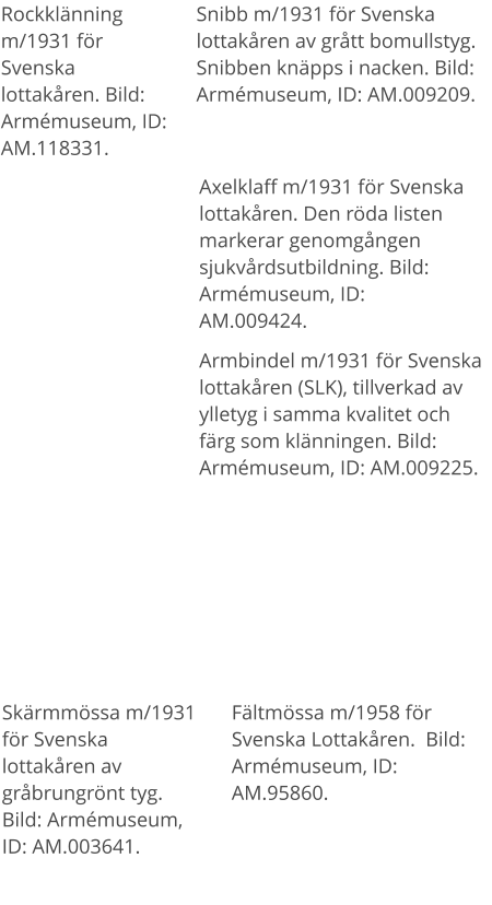 Rockklänning m/1931 för Svenska lottakåren. Bild: Armémuseum, ID: AM.118331. Snibb m/1931 för Svenska lottakåren av grått bomullstyg. Snibben knäpps i nacken. Bild: Armémuseum, ID: AM.009209. Armbindel m/1931 för Svenska lottakåren (SLK), tillverkad av ylletyg i samma kvalitet och färg som klänningen. Bild: Armémuseum, ID: AM.009225. Axelklaff m/1931 för Svenska lottakåren. Den röda listen markerar genomgången sjukvårdsutbildning. Bild: Armémuseum, ID: AM.009424. Skärmmössa m/1931 för Svenska lottakåren av gråbrungrönt tyg. Bild: Armémuseum, ID: AM.003641. Fältmössa m/1958 för Svenska Lottakåren.  Bild: Armémuseum, ID: AM.95860.