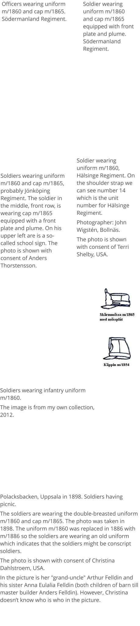 Officers wearing uniform m/1860 and cap m/1865. Södermanland Regiment.  Soldiers wearing uniform m/1860 and cap m/1865, probably Jönköping Regiment. The soldier in the middle, front row, is wearing cap m/1865 equipped with a front plate and plume. On his upper left are is a so-called school sign. The photo is shown with consent of Anders Thorstensson. Soldier wearing uniform m/1860 and cap m/1865 equipped with front plate and plume. Södermanland Regiment. Soldiers wearing infantry uniform m/1860.  The image is from my own collection, 2012. Soldier wearing uniform m/1860,  Hälsinge Regiment. On the shoulder strap we can see number 14 which is the unit number for Hälsinge Regiment.  Photographer: John Wigstén, Bollnäs. The photo is shown with consent of Terri Shelby, USA. Polacksbacken, Uppsala in 1898. Soldiers having picnic. The soldiers are wearing the double-breasted uniform m/1860 and cap m/1865. The photo was taken in 1898. The uniform m/1860 was replaced in 1886 with m/1886 so the soldiers are wearing an old uniform which indicates that the soldiers might be conscript soldiers.  The photo is shown with consent of Christina Dahlstroem, USA. In the picture is her "grand-uncle" Arthur Felldin and his sister Anna Eulalia Felldin (both children of barn till master builder Anders Felldin). However, Christina doesn’t know who is who in the picture.