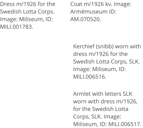 Dress m/1926 for the Swedish Lotta Corps. Image: Miliseum, ID: MILI.001783.  Coat m/1926 kv. Image: Armémuseum ID:  AM.070520.  Kerchief (snibb) worn with dress m/1926 for the Swedish Lotta Corps, SLK. Image: Miliseum, ID: MILI.006516. Armlet with letters SLK worn with dress m/1926, for the Swedish Lotta Corps, SLK. Image: Miliseum, ID: MILI.006517.