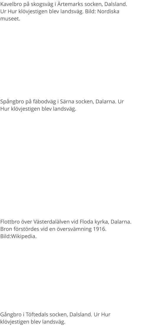 Kavelbro på skogsväg i Ärtemarks socken, Dalsland. Ur Hur klövjestigen blev landsväg. Bild: Nordiska museet.  Spångbro på fäbodväg i Särna socken, Dalarna. Ur Hur klövjestigen blev landsväg. Flottbro över Västerdalälven vid Floda kyrka, Dalarna. Bron förstördes vid en översvämning 1916. Bild:Wikipedia. Gångbro i Töftedals socken, Dalsland. Ur Hur klövjestigen blev landsväg.