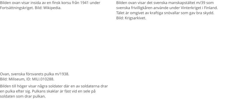 Bilden ovan visar insida av en finsk korsu från 1941 under Fortsättningskriget. Bild: Wikipedia. Bilden ovan visar det svenska manskapstältet m/39 som svenska frivilligkåren använde under Vinterkriget i Finland. Tälet är omgivet av kraftiga snövallar som gav bra skydd.  Bild: Krigsarkivet. Ovan, svenska försvarets pulka m/1938. Bild: Miliseum, ID: MILI.010288.  Bilden till höger visar några soldater där en av soldaterna drar en pulka efter sig. Pulkans skaklar är fäst vid en sele på soldaten som drar pulkan.