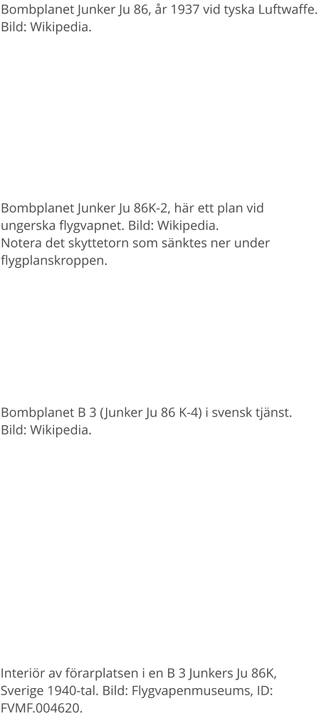 Bombplanet Junker Ju 86, år 1937 vid tyska Luftwaffe. Bild: Wikipedia. Bombplanet Junker Ju 86K-2, här ett plan vid ungerska flygvapnet. Bild: Wikipedia. Notera det skyttetorn som sänktes ner under flygplanskroppen. Bombplanet B 3 (Junker Ju 86 K-4) i svensk tjänst. Bild: Wikipedia. Interiör av förarplatsen i en B 3 Junkers Ju 86K, Sverige 1940-tal. Bild: Flygvapenmuseums, ID: FVMF.004620.