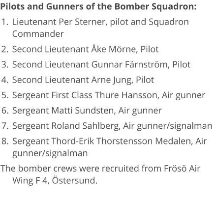 Pilots and Gunners of the Bomber Squadron: 	1.	Lieutenant Per Sterner, pilot and Squadron Commander 	2.	Second Lieutenant Åke Mörne, Pilot 	3.	Second Lieutenant Gunnar Färnström, Pilot 	4.	Second Lieutenant Arne Jung, Pilot 	5.	Sergeant First Class Thure Hansson, Air gunner 	6.	Sergeant Matti Sundsten, Air gunner 	7.	Sergeant Roland Sahlberg, Air gunner/signalman 	8.	Sergeant Thord-Erik Thorstensson Medalen, Air gunner/signalman The bomber crews were recruited from Frösö Air Wing F 4, Östersund.