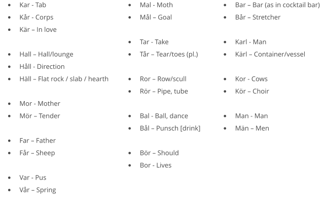 •	Kar - Tab •	Kår - Corps •	Kär – In love  •	Hall – Hall/lounge •	Håll - Direction •	Häll – Flat rock / slab / hearth  •	Mor - Mother •	Mör – Tender  •	Far – Father •	Får – Sheep  •	Var - Pus •	Vår – Spring •	Mal - Moth •	Mål – Goal  •	Tar - Take •	Tår – Tear/toes (pl.)  •	Ror – Row/scull •	Rör – Pipe, tube  •	Bal - Ball, dance •	Bål – Punsch [drink]  •	Bör – Should •	Bor - Lives  •	Bar – Bar (as in cocktail bar) •	Bår – Stretcher  •	Karl - Man •	Kärl – Container/vessel  •	Kor - Cows •	Kör – Choir  •	Man - Man •	Män – Men