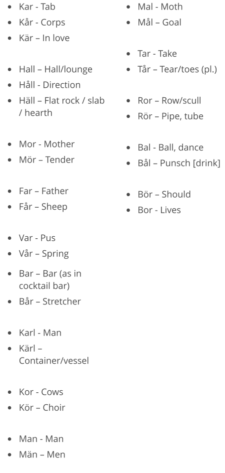 •	Kar - Tab •	Kår - Corps •	Kär – In love  •	Hall – Hall/lounge •	Håll - Direction •	Häll – Flat rock / slab / hearth  •	Mor - Mother •	Mör – Tender  •	Far – Father •	Får – Sheep  •	Var - Pus •	Vår – Spring •	Mal - Moth •	Mål – Goal  •	Tar - Take •	Tår – Tear/toes (pl.)  •	Ror – Row/scull •	Rör – Pipe, tube  •	Bal - Ball, dance •	Bål – Punsch [drink]  •	Bör – Should •	Bor - Lives  •	Bar – Bar (as in cocktail bar) •	Bår – Stretcher  •	Karl - Man •	Kärl – Container/vessel  •	Kor - Cows •	Kör – Choir  •	Man - Man •	Män – Men